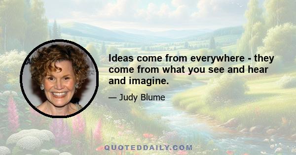 Ideas come from everywhere - they come from what you see and hear and imagine.