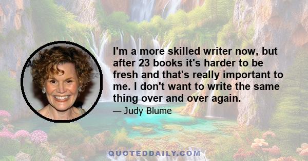 I'm a more skilled writer now, but after 23 books it's harder to be fresh and that's really important to me. I don't want to write the same thing over and over again.