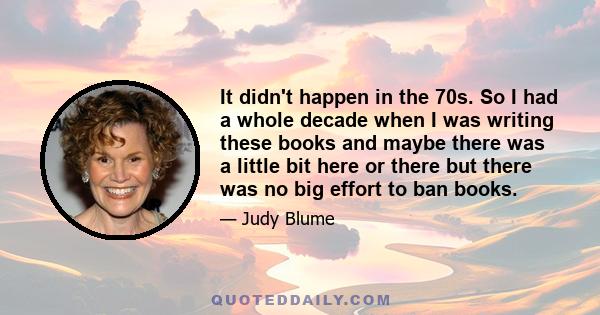 It didn't happen in the 70s. So I had a whole decade when I was writing these books and maybe there was a little bit here or there but there was no big effort to ban books.