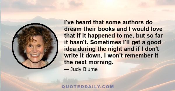 I've heard that some authors do dream their books and I would love that if it happened to me, but so far it hasn't. Sometimes I'll get a good idea during the night and if I don't write it down, I won't remember it the