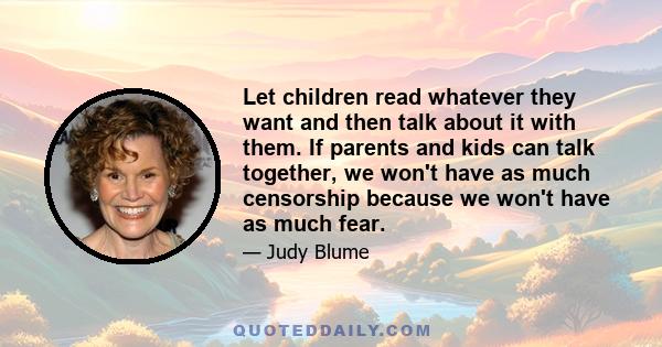 Let children read whatever they want and then talk about it with them. If parents and kids can talk together, we won't have as much censorship because we won't have as much fear.