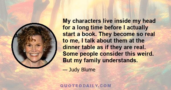 My characters live inside my head for a long time before I actually start a book. They become so real to me, I talk about them at the dinner table as if they are real. Some people consider this weird. But my family