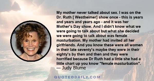 My mother never talked about sex. I was on the Dr. Ruth [ Westheimer] show once - this is years and years and years ago - and it was her Mother's Day show. And I didn't know what we were going to talk about but what she 