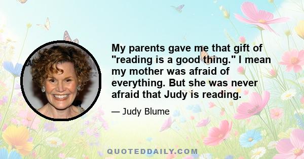 My parents gave me that gift of reading is a good thing. I mean my mother was afraid of everything. But she was never afraid that Judy is reading.