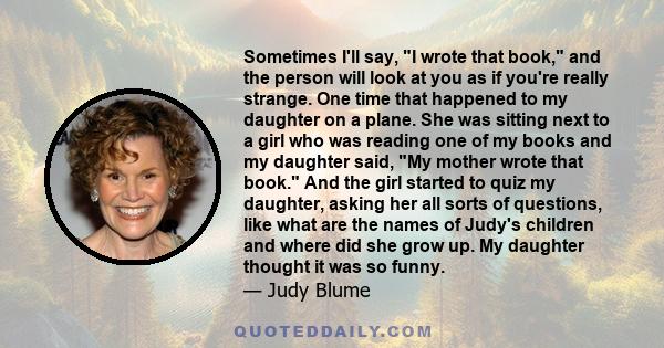 Sometimes I'll say, I wrote that book, and the person will look at you as if you're really strange. One time that happened to my daughter on a plane. She was sitting next to a girl who was reading one of my books and my 