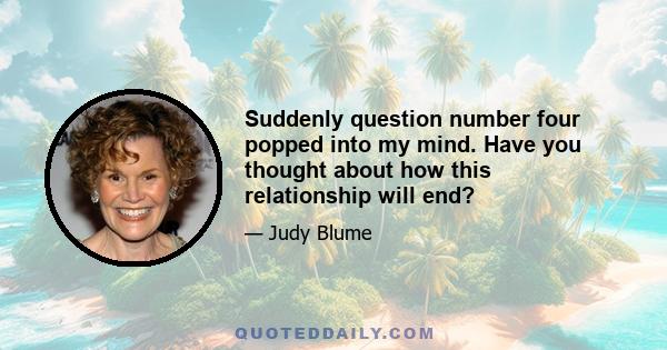 Suddenly question number four popped into my mind. Have you thought about how this relationship will end?