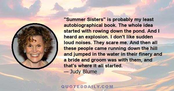 Summer Sisters is probably my least autobiographical book. The whole idea started with rowing down the pond. And I heard an explosion. I don't like sudden loud noises. They scare me. And then all these people came