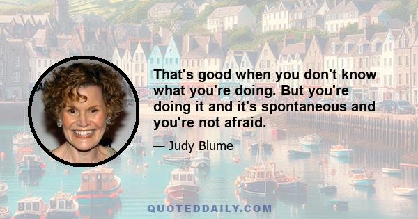 That's good when you don't know what you're doing. But you're doing it and it's spontaneous and you're not afraid.