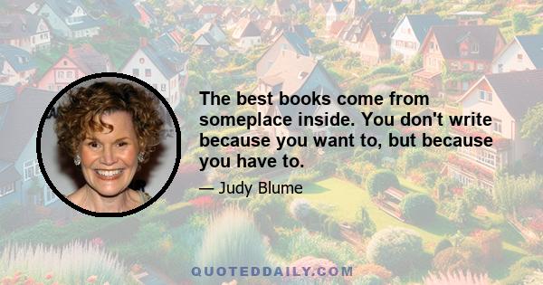 The best books come from someplace inside. You don't write because you want to, but because you have to.