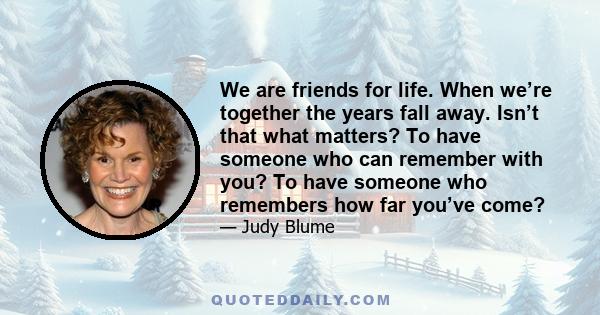 We are friends for life. When we’re together the years fall away. Isn’t that what matters? To have someone who can remember with you? To have someone who remembers how far you’ve come?