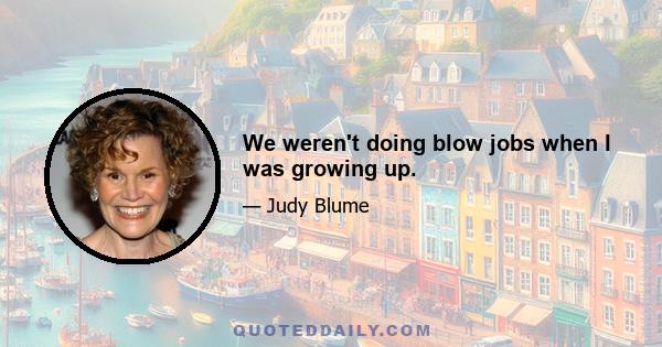 We weren't doing blow jobs when I was growing up.