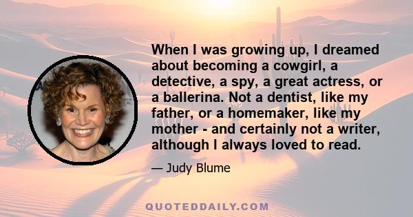 When I was growing up, I dreamed about becoming a cowgirl, a detective, a spy, a great actress, or a ballerina. Not a dentist, like my father, or a homemaker, like my mother - and certainly not a writer, although I