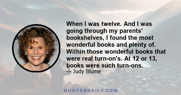 When I was twelve. And I was going through my parents' bookshelves, I found the most wonderful books and plenty of. Within those wonderful books that were real turn-on's. At 12 or 13, books were such turn-ons.