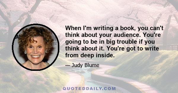 When I'm writing a book, you can't think about your audience. You're going to be in big trouble if you think about it. You're got to write from deep inside.