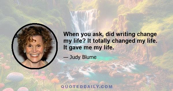 When you ask, did writing change my life? It totally changed my life. It gave me my life.