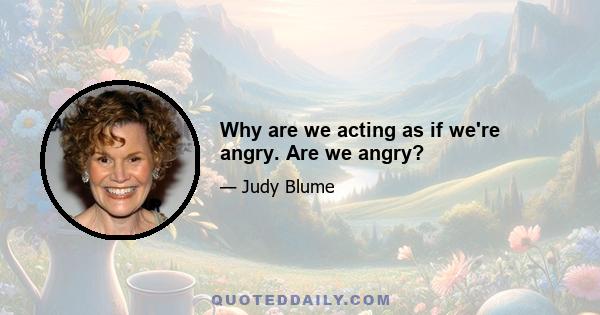 Why are we acting as if we're angry. Are we angry?