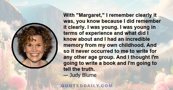 With Margaret, I remember clearly it was, you know because I did remember it clearly. I was young. I was young in terms of experience and what did I know about and I had an incredible memory from my own childhood. And