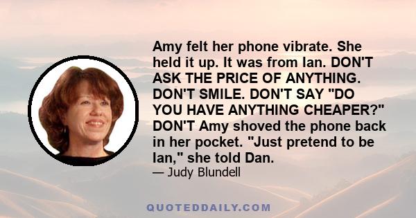 Amy felt her phone vibrate. She held it up. It was from Ian. DON'T ASK THE PRICE OF ANYTHING. DON'T SMILE. DON'T SAY DO YOU HAVE ANYTHING CHEAPER? DON'T Amy shoved the phone back in her pocket. Just pretend to be Ian,