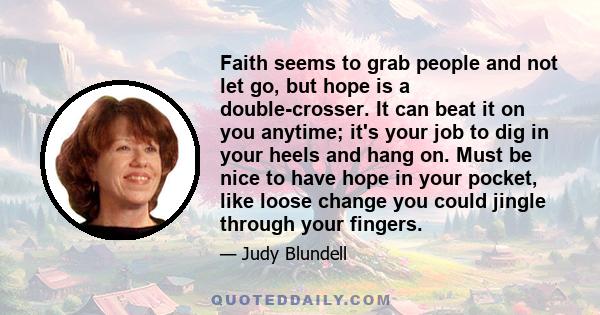 Faith seems to grab people and not let go, but hope is a double-crosser. It can beat it on you anytime; it's your job to dig in your heels and hang on. Must be nice to have hope in your pocket, like loose change you