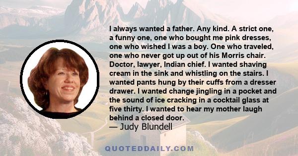 I always wanted a father. Any kind. A strict one, a funny one, one who bought me pink dresses, one who wished I was a boy. One who traveled, one who never got up out of his Morris chair. Doctor, lawyer, Indian chief. I