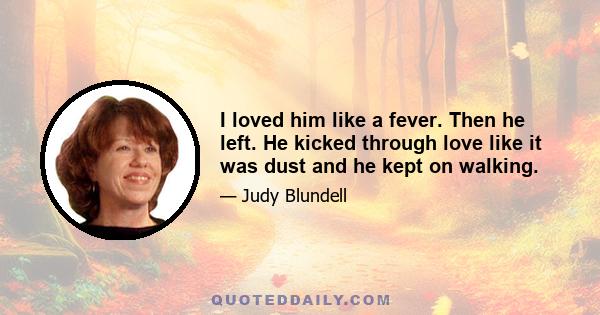 I loved him like a fever. Then he left. He kicked through love like it was dust and he kept on walking.