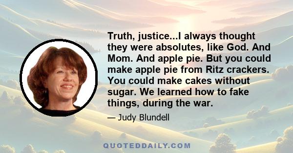 Truth, justice...I always thought they were absolutes, like God. And Mom. And apple pie. But you could make apple pie from Ritz crackers. You could make cakes without sugar. We learned how to fake things, during the war.