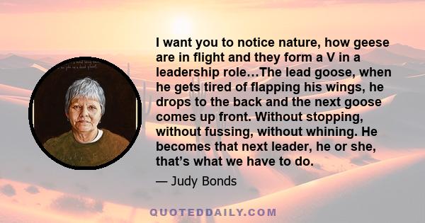 I want you to notice nature, how geese are in flight and they form a V in a leadership role…The lead goose, when he gets tired of flapping his wings, he drops to the back and the next goose comes up front. Without