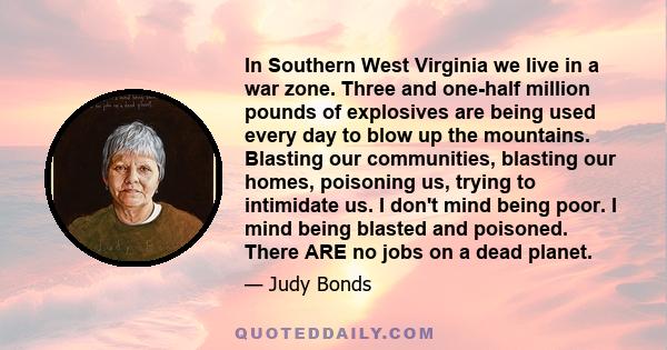 In Southern West Virginia we live in a war zone. Three and one-half million pounds of explosives are being used every day to blow up the mountains. Blasting our communities, blasting our homes, poisoning us, trying to