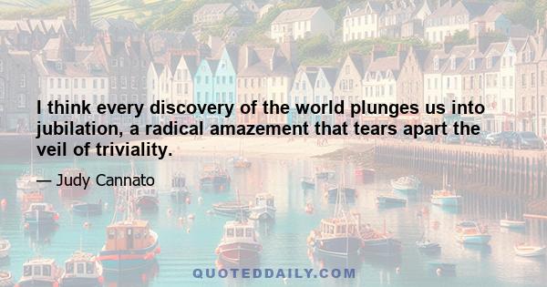 I think every discovery of the world plunges us into jubilation, a radical amazement that tears apart the veil of triviality.