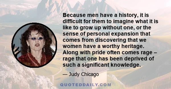 Because men have a history, it is difficult for them to imagine what it is like to grow up without one, or the sense of personal expansion that comes from discovering that we women have a worthy heritage. Along with