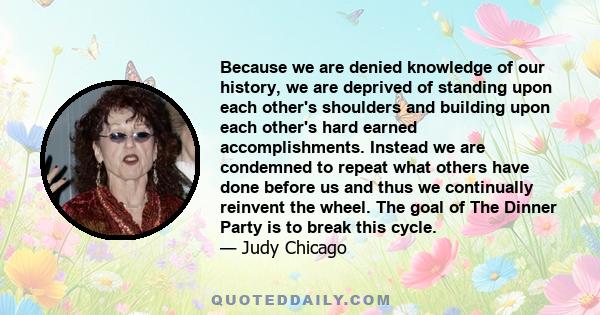 Because we are denied knowledge of our history, we are deprived of standing upon each other's shoulders and building upon each other's hard earned accomplishments. Instead we are condemned to repeat what others have