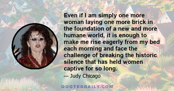 Even if I am simply one more woman laying one more brick in the foundation of a new and more humane world, it is enough to make me rise eagerly from my bed each morning and face the challenge of breaking the historic