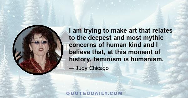 I am trying to make art that relates to the deepest and most mythic concerns of human kind and I believe that, at this moment of history, feminism is humanism.