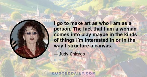 I go to make art as who I am as a person. The fact that I am a woman comes into play maybe in the kinds of things I'm interested in or in the way I structure a canvas.