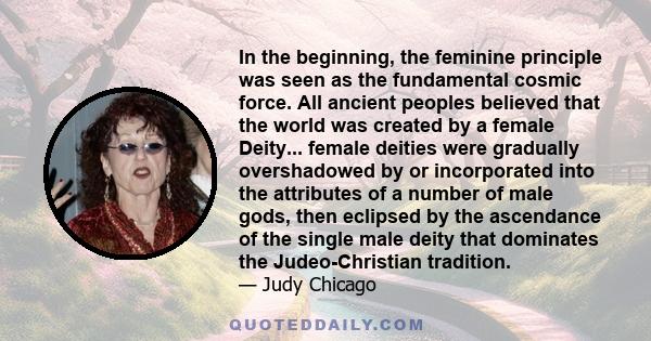 In the beginning, the feminine principle was seen as the fundamental cosmic force. All ancient peoples believed that the world was created by a female Deity... female deities were gradually overshadowed by or