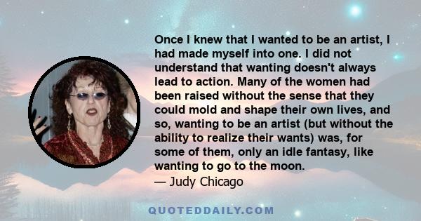 Once I knew that I wanted to be an artist, I had made myself into one. I did not understand that wanting doesn't always lead to action. Many of the women had been raised without the sense that they could mold and shape