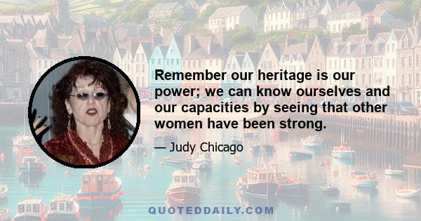 Remember our heritage is our power; we can know ourselves and our capacities by seeing that other women have been strong.