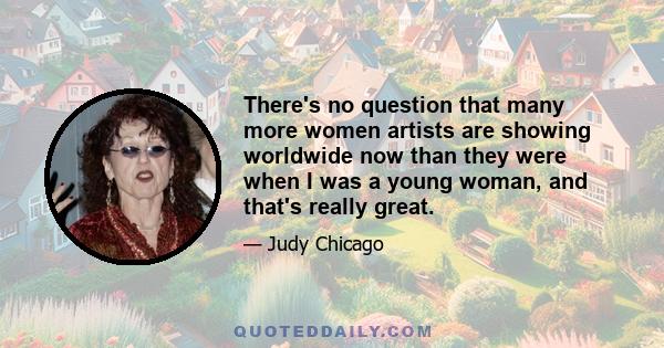 There's no question that many more women artists are showing worldwide now than they were when I was a young woman, and that's really great.