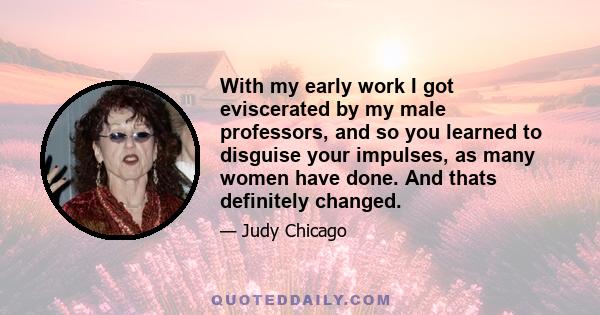 With my early work I got eviscerated by my male professors, and so you learned to disguise your impulses, as many women have done. And thats definitely changed.