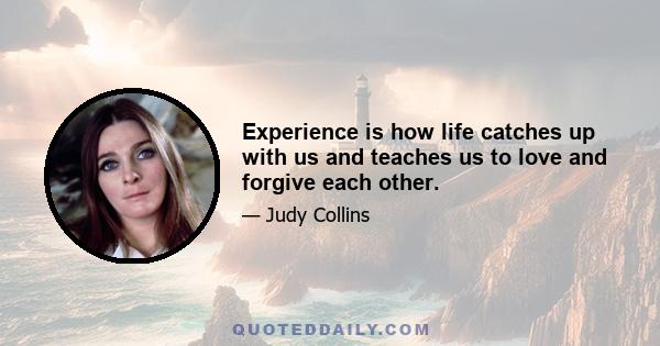 Experience is how life catches up with us and teaches us to love and forgive each other.