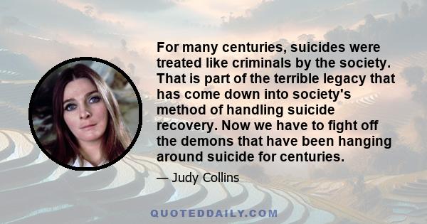 For many centuries, suicides were treated like criminals by the society. That is part of the terrible legacy that has come down into society's method of handling suicide recovery. Now we have to fight off the demons