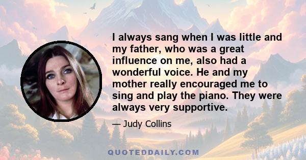 I always sang when I was little and my father, who was a great influence on me, also had a wonderful voice. He and my mother really encouraged me to sing and play the piano. They were always very supportive.