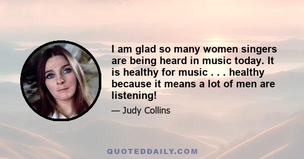 I am glad so many women singers are being heard in music today. It is healthy for music . . . healthy because it means a lot of men are listening!