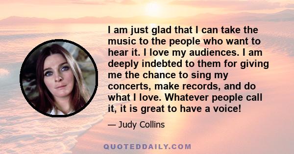 I am just glad that I can take the music to the people who want to hear it. I love my audiences. I am deeply indebted to them for giving me the chance to sing my concerts, make records, and do what I love. Whatever