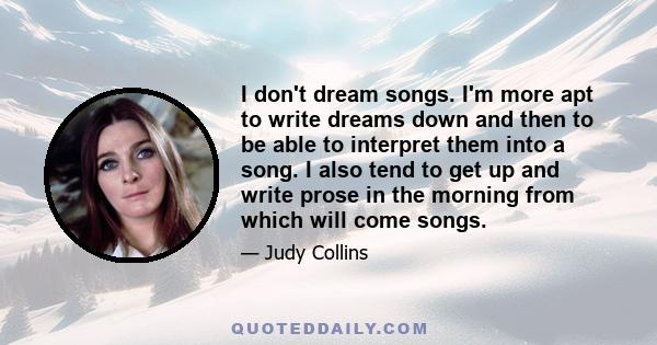 I don't dream songs. I'm more apt to write dreams down and then to be able to interpret them into a song. I also tend to get up and write prose in the morning from which will come songs.