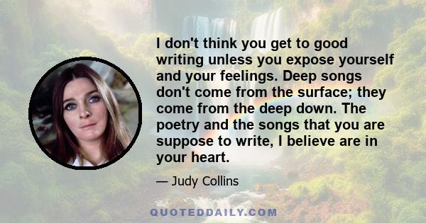 I don't think you get to good writing unless you expose yourself and your feelings. Deep songs don't come from the surface; they come from the deep down. The poetry and the songs that you are suppose to write, I believe 