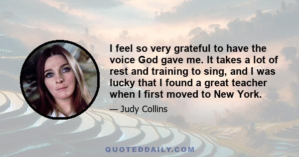 I feel so very grateful to have the voice God gave me. It takes a lot of rest and training to sing, and I was lucky that I found a great teacher when I first moved to New York.