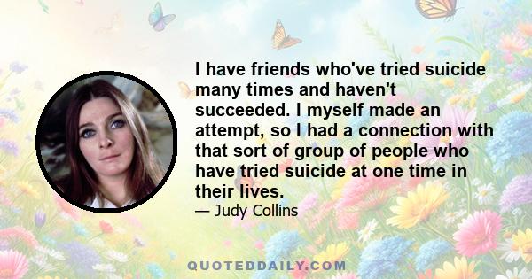 I have friends who've tried suicide many times and haven't succeeded. I myself made an attempt, so I had a connection with that sort of group of people who have tried suicide at one time in their lives.