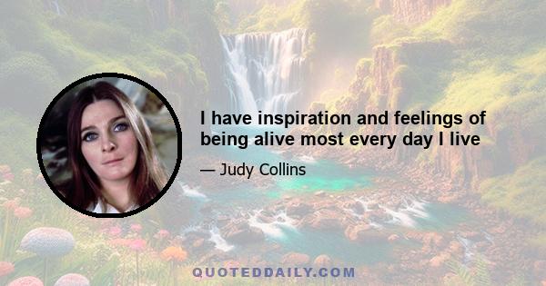 I have inspiration and feelings of being alive most every day I live