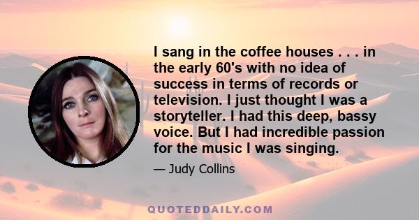 I sang in the coffee houses . . . in the early 60's with no idea of success in terms of records or television. I just thought I was a storyteller. I had this deep, bassy voice. But I had incredible passion for the music 